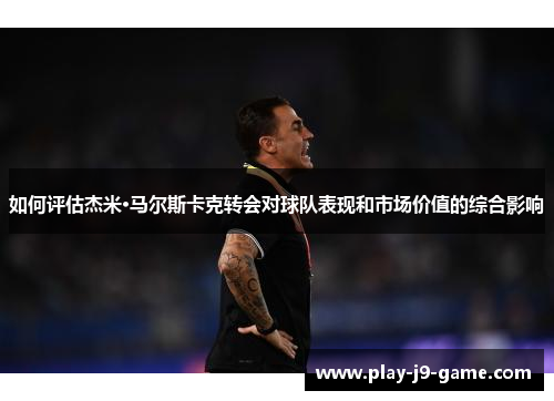如何评估杰米·马尔斯卡克转会对球队表现和市场价值的综合影响 如何评估杰米·马尔斯卡克转会对球队表现和市场价值的综合影响
