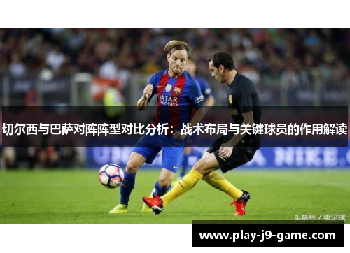 切尔西与巴萨对阵阵型对比分析:战术布局与关键球员的作用解读 切尔西与巴萨对阵阵型对比分析:战术布局与关键球员的作用解读