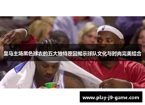 皇马主场黑色球衣的五大独特原因揭示球队文化与时尚完美结合