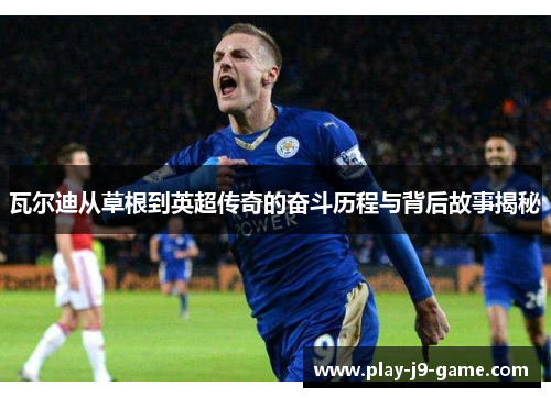 瓦尔迪从草根到英超传奇的奋斗历程与背后故事揭秘