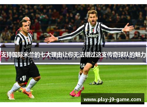 支持国际米兰的七大理由让你无法错过这支传奇球队的魅力 支持国际米兰的七大理由让你无法错过这支传奇球队的魅力