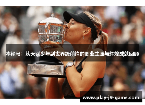 本泽马:从天赋少年到世界级前锋的职业生涯与辉煌成就回顾 本泽马:从天赋少年到世界级前锋的职业生涯与辉煌成就回顾