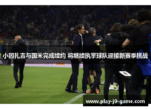 小因扎吉与国米完成续约 将继续执掌球队迎接新赛季挑战 小因扎吉与国米完成续约 将继续执掌球队迎接新赛季挑战