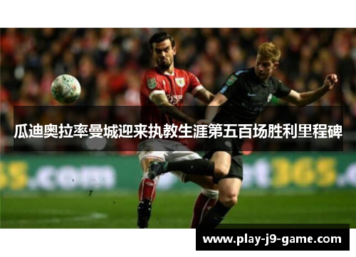 瓜迪奥拉率曼城迎来执教生涯第五百场胜利里程碑