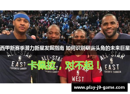 西甲新赛季潜力新星发掘指南 如何识别崭露头角的未来巨星